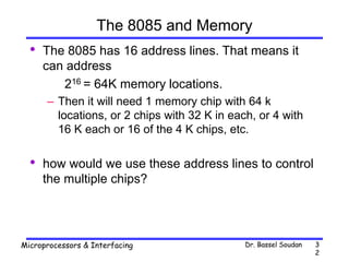 Dr. Bassel Soudan
Microprocessors & Interfacing 3
2
The 8085 and Memory
• The 8085 has 16 address lines. That means it
can address
216 = 64K memory locations.
– Then it will need 1 memory chip with 64 k
locations, or 2 chips with 32 K in each, or 4 with
16 K each or 16 of the 4 K chips, etc.
• how would we use these address lines to control
the multiple chips?
 