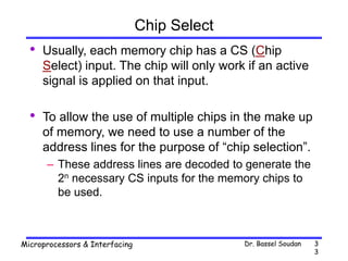 Dr. Bassel Soudan
Microprocessors & Interfacing 3
3
Chip Select
• Usually, each memory chip has a CS (Chip
Select) input. The chip will only work if an active
signal is applied on that input.
• To allow the use of multiple chips in the make up
of memory, we need to use a number of the
address lines for the purpose of “chip selection”.
– These address lines are decoded to generate the
2n necessary CS inputs for the memory chips to
be used.
 