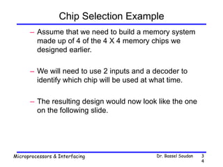 Dr. Bassel Soudan
Microprocessors & Interfacing 3
4
Chip Selection Example
– Assume that we need to build a memory system
made up of 4 of the 4 X 4 memory chips we
designed earlier.
– We will need to use 2 inputs and a decoder to
identify which chip will be used at what time.
– The resulting design would now look like the one
on the following slide.
 