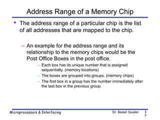 Dr. Bassel Soudan
Microprocessors & Interfacing 3
7
Address Range of a Memory Chip
• The address range of a particular chip is the list
of all addresses that are mapped to the chip.
– An example for the address range and its
relationship to the memory chips would be the
Post Office Boxes in the post office.
– Each box has its unique number that is assigned
sequentially. (memory locations)
– The boxes are grouped into groups. (memory chips)
– The first box in a group has the number immediately after
the last box in the previous group.
 