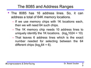 Dr. Bassel Soudan
Microprocessors & Interfacing 3
9
The 8085 and Address Ranges
• The 8085 has 16 address lines. So, it can
address a total of 64K memory locations.
– If we use memory chips with 1K locations each,
then we will need 64 such chips.
– The 1K memory chip needs 10 address lines to
uniquely identify the 1K locations. (log2
1024 = 10)
– That leaves 6 address lines which is the exact
number needed for selecting between the 64
different chips (log2
64 = 6).
 