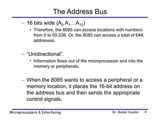 Dr. Bassel Soudan
Microprocessors & Interfacing 4
The Address Bus
– 16 bits wide (A0 A1…A15)
• Therefore, the 8085 can access locations with numbers
from 0 to 65,536. Or, the 8085 can access a total of 64K
addresses.
– “Unidirectional”.
• Information flows out of the microprocessor and into the
memory or peripherals.
– When the 8085 wants to access a peripheral or a
memory location, it places the 16-bit address on
the address bus and then sends the appropriate
control signals.
 