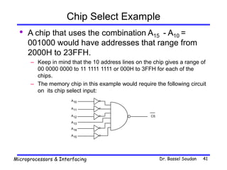 Dr. Bassel Soudan
Microprocessors & Interfacing 41
Chip Select Example
• A chip that uses the combination A15 - A10 =
001000 would have addresses that range from
2000H to 23FFH.
– Keep in mind that the 10 address lines on the chip gives a range of
00 0000 0000 to 11 1111 1111 or 000H to 3FFH for each of the
chips.
– The memory chip in this example would require the following circuit
on its chip select input:
CS
A10
A11
A12
A13
A14
A15
 