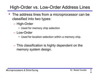 Dr. Bassel Soudan
Microprocessors & Interfacing 4
4
High-Order vs. Low-Order Address Lines
• The address lines from a microprocessor can be
classified into two types:
– High-Order
• Used for memory chip selection
– Low-Order
• Used for location selection within a memory chip.
– This classification is highly dependent on the
memory system design.
 