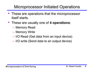 Dr. Bassel Soudan
Microprocessors & Interfacing 8
Microprocessor Initiated Operations
• These are operations that the microprocessor
itself starts.
• These are usually one of 4 operations:
– Memory Read
– Memory Write
– I/O Read (Get data from an input device)
– I/O write (Send data to an output device)
 