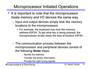 Dr. Bassel Soudan
Microprocessors & Interfacing 9
Microprocessor Initiated Operations
• It is important to note that the microprocessor
treats memory and I/O devices the same way.
– Input and output devices simply look like memory
locations to the microprocessor.
• For example, the keyboard may look like memory
address A3F2H. To get what key is being pressed, the
microprocessor simply reads the data at location A3F2H.
– The communication process between the
microprocessor and peripheral devices consist of
the following three steps:
– Identify the address.
– Transfer the binary information.
– Provide the right timing signals.
 
