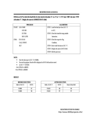 MICROPROCESSOR LAB MANUAL
SIGNATURE OF STAFF-IN-CHARGE
8.Write an ALP to check the fourth bit of a byte stored at location ‘X’ is a ‘0’ or ‘1’. If ‘0’ store ‘00H’ else store ‘FFH’
at location ‘Y’. Display the same in ADDRESS/DATA field.
PROGRAM ALGORITHM
START: LDA F100H
ANI 10H
JZ STRO
MVI A,FFH
STRO: STA F1O1H
CALL UPDDT:
HLT
STEP 1: Load the data byte from LOC ‘X’
to ACC.
STEP 2: Check the fourth bit using suitable
Instruction.
STEP 3: Check the respective flag
Condition.
STEP 4: Store result/ decision at LOC ‘Y’.
STEP 5: Display the same in DATA field.
STEP 6: Halt the processor.
NOTE:
Store the data type in LOC ‘X’ (F100H).
Execute the program. Result will be displayed in DATA field and also stored
in LOC ‘Y’ (F101H)
# for UPDAD: is 06BFH.
# for UPDAD: is 06D6H
RESULT:
BEFORE EXECUTION AFTER EXECUTION
Addr. of LOC X DATA Addr. of LOC Y DATA Data in Data field
F100H 07 F101H 00 00
F100H 90 F101H FF FF
http://www.8085projects.info/
 