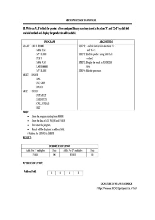 MICROPROCESSOR LAB MANUAL
SIGNATURE OF STAFF-IN-CHARGE
11. Write an ALP to find the product of two unsigned binary numbers stored at location ‘X’ and ‘X+1’ by shift left
and add method and display the product in address field.
PROGRAM ALGORITHM
START: LXI H, F100H
MOV E,M
MVI D,00H
INX H
MOV A,M
LXI H,0000H
MVI B,08H
MULT: DAD H
RAL
JNC SKIP
DAD D
SKIP: DCR B
JNZ MULT
SHLD FE73
CALL UPDAD
HLT
STEP 1: Load the data’s from locations ‘X’
and ‘X+1’.
STEP 2: Find the product using Shift Left
method.
STEP 3: Display the result in ADDRESS
field
STEP 4: Halt the processor.
NOTE:
• Store the program starting from F000H
• Store the data at LOC F100H and F101H
• Executive the program.
• Result will be displayed in address field.
# Address for UPDAD is 06BFH.
RESULT:
BEFORE EXECUTION
Addr. For 1st
multiplier Data Addr. For 2nd
multiplier Data
F100H 06 F101H 05
AFTER EXECUTION:
Address Field: 0 0 1 E
http://www.8085projects.info/
 
