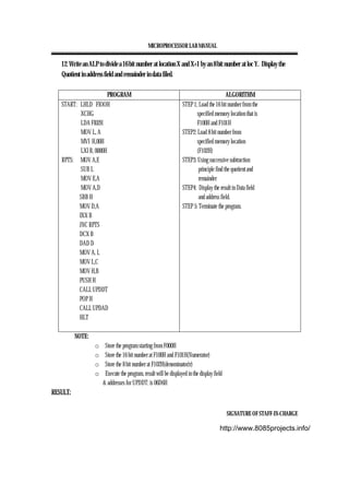 MICROPROCESSOR LAB MANUAL
SIGNATURE OF STAFF-IN-CHARGE
12. Write an ALP to divide a 16 bit number at location X and X+1 by an 8 bit number at loc Y. Display the
Quotient in address field and remainder in data filed.
PROGRAM ALGORITHM
START: LHLD FIOOH
XCHG
LDA FI02H
MOV L, A
MVI H,00H
LXI B, 0000H
RPTS: MOV A,E
SUB L
MOV E,A
MOV A,D
SBB H
MOV D,A
INX B
JNC RPTS
DCX B
DAD D
MOV A, L
MOV L,C
MOV H,B
PUSH H
CALL UPDDT
POP H
CALL UPDAD
HLT
STEP 1; Load the 16 bit number from the
specified memory location that is
F100H and F101H
STEP2: Load 8 bit number from
specified memory location
(F102H)
STEP3: Using successive subtraction
principle find the quotient and
remainder
STEP4: Display the result in Data field
and address field.
STEP 5: Terminate the program.
NOTE:
o Store the program starting from F000H
o Store the 16 bit number at F100H and F101H(Numerator)
o Store the 8 bit number at F102H(denominator)r)
o Execute the program, result will be displayed in the display field
& addresses for UPDDT: is 06D6H
RESULT:
http://www.8085projects.info/
 
