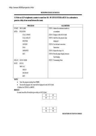 MICROPROCESSOR LAB MANUAL
SIGNATURE OF STAFF-IN-CHARGE
13. Write an ALP to implement a counter to count from ’00 – 99’ (UPCOUNTER) in BCD. Use a subroutine to
generate a delay of one second between the counts.
PROGRAM ALGORITHM
START: MVI A,00H
RPTD: PUSH PSW
CALL UPDDT
CALL DELAY
POP PSW
ADI 01H
DAA
JMP RPTD
HLT
DELAY: LXI B, F424H
WAIT: DCX B
MOV A,C
ORA B
JNZ WAIT
RET
STEP 1: Initiate the minimum number in
accumulator
STEP 2: Display in the DATA field
STEP 3: Add 01 to the present value
displayed
STEP 4: Use decimal conversion
Instruction.
STEP 5: Repeat the steps 2-4.
STEP 6: Provide proper display between
Each display.
STEP 7: Terminating Point.
NOTE:
• Store the program starting from F000H.
• Execute the program; the result will be displayed in the DATA field.
# Address for UPDAD: is 06BFH.
RESULT:
It counts from 00 to 99 with the given delay in DATA field.
0 0
0 1
. .
9 8
9 9
http://www.8085projects.info/
 