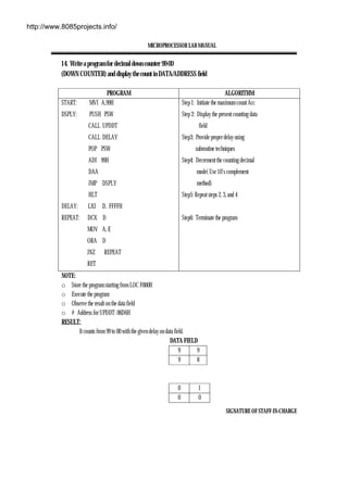 MICROPROCESSOR LAB MANUAL
SIGNATURE OF STAFF-IN-CHARGE
14. Write a program for decimal down counter 99-00
(DOWN COUNTER) and display the count in DATA/ADDRESS field
PROGRAM ALGORITHM
START: MVI A,99H
DSPLY: PUSH PSW
CALL UPDDT
CALL DELAY
POP PSW
ADI 99H
DAA
JMP DSPLY
HLT
DELAY: LXI D, FFFFH
REPEAT: DCX D
MOV A, E
ORA D
JNZ REPEAT
RET
Step 1: Initiate the maximum count Acc
Step 2: Display the present counting data
field
Step3: Provide proper delay using
subroutine techniques
Step4: Decrement the counting decimal
mode( Use 10’s complement
method)
Step5: Repeat steps 2, 3, and 4
Step6: Terminate the program
NOTE:
o Store the program starting from LOC F000H
o Execute the program
o Observe the result on the data field
o # Address for UPDDT: 06D6H
RESULT:
It counts from 99 to 00 with the given delay on data field.
DATA FIELD
9 9
9 8
0 1
0 0
http://www.8085projects.info/
 