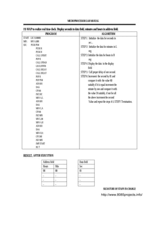MICROPROCESSOR LAB MANUAL
SIGNATURE OF STAFF-IN-CHARGE
19. WAP to realize real time clock. Display seconds in data field, minutes and hours in address field.
PROGRAM ALGORITHM
START: LXI H,0000H
MIN : MVI A,00H
SEC: PUSH PSW
PUSH H
PUSH H
CALL UPDDT
POP H
CALL UPDAD
LXI D,FFFFH
CALL DELAY
CALL DELAY
POP H
POP PSW
ADI 01H
DAA
CPI 60
JNZ SEC
MOV A,L
ADI 01H
DAA
MOV L,A
CPI 60
JNZ MIN
MVI L,00
MOV A,H
ADI 01H
DAA
MOV H,A
CPI 24H
JNZ MIN
JMP START
HL T
STEP 1: Initialize the data for seconds in
acc...
STEP 2: Initialize the data for minutes in L
reg.
STEP 3: Initialize the data for hours in H
reg
STEP 4: Display the data in the display
field
STEP 5: Call proper delay of one second.
STEP 6: Increment the second by 01 and
compare it with the value 60
suitably if it is equal increment the
minute by one and compare it with
the value 24 suitably, if not for all
the above increment the second
Value and repeat the steps 4-5. STEP7: Termination.
RESULT: AFTER EXECUTION
Address field Data field
Hours Min Sec
00 00 01
.. .. ..
.. .. ..
.. .. ..
http://www.8085projects.info/
 
