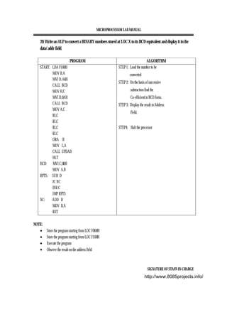 MICROPROCESSOR LAB MANUAL
SIGNATURE OF STAFF-IN-CHARGE
20. Write an ALP to convert a BINARY numbers stored at LOC X to its BCD equivalent and display it in the
data/ addr field.
PROGRAM ALGORITHM
START: LDA F100H
MOV B,A
MVI D, 64H
CALL BCD
MOV H,C
MVI D,0AH
CALL BCD
MOV A,C
RLC
RLC
RLC
RLC
ORA B
MOV L,A
CALL UPDAD
HLT
BCD: MVI C,00H
MOV A,B
RPTS: SUB D
JC NC
INR C
JMP RPTS
NC: ADD D
MOV B,A
RET
STEP 1: Load the number to be
converted
STEP 2: On the basis of successive
subtraction find the
Co-efficient in BCD form.
STEP 3: Display the result in Address
Field.
STEP4: Halt the processor
NOTE:
• Store the program starting from LOC F000H
• Store the program starting from LOC F100H
• Execute the program
• Observe the result on the address field
http://www.8085projects.info/
 