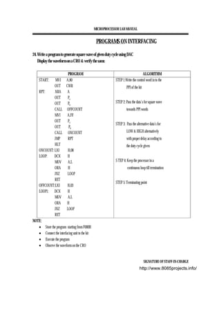 MICROPROCESSOR LAB MANUAL
SIGNATURE OF STAFF-IN-CHARGE
PROGRAMS ON INTERFACING
24. Write a program to generate square wave of given duty cycle using DAC
Display the waveform on a CRO & verify the same.
PROGRAM ALGORITHM
START: MVI A,80
OUT CWR
RPT: XRA A
OUT Pa
OUT Pb
CALL OFFCOUNT
MVI A,FF
OUT Pa
OUT Pb
CALL ONCOUNT
JMP RPT
HLT
ONCOUNT: LXI H,08
LOOP: DCX H
MOV A,L
ORA H
JNZ LOOP
RET
OFFCOUNT:LXI H,03
LOOP1: DCX H
MOV A,L
ORA H
JNZ LOOP
RET
STEP 1:Write the control word in to the
PPI of the kit
STEP 2: Pass the data’s for square wave
towards PPI words
STEP 3: Pass the alternative data’s for
LOW & HIGH alternatively
with proper delay according to
the duty cycle given
S TEP 4: Keep the processor in a
continuous loop till termination
STEP 5: Terminating point
NOTE:
• Store the program starting from F000H
• Connect the interfacing unit to the kit
• Execute the program
• Observe the waveform on the CRO
http://www.8085projects.info/
 