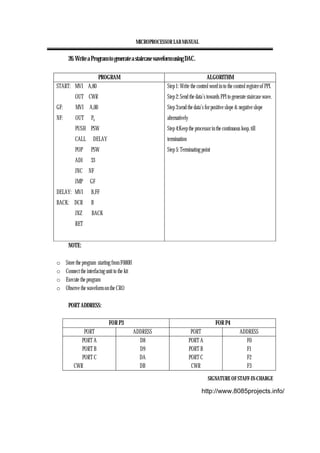 MICROPROCESSOR LAB MANUAL
SIGNATURE OF STAFF-IN-CHARGE
26. Write a Program to generate a staircase waveform using DAC.
PROGRAM ALGORITHM
START: MVI A,80
OUT CWR
GF: MVI A,00
NF: OUT Pb
PUSH PSW
CALL DELAY
POP PSW
ADI 33
JNC NF
JMP GF
DELAY: MVI B,FF
BACK: DCR B
JNZ BACK
RET
Step 1: Write the control word in to the control register of PPI.
Step 2: Send the data’s towards PPI to generate staircase wave.
Step 3:send the data’s for positive slope & negative slope
alternatively
Step 4:Keep the processor in the continuous loop, till
termination
Step 5: Terminating point
NOTE:
o Store the program starting from F000H
o Connect the interfacing unit to the kit
o Execute the program
o Observe the waveform on the CRO
PORT ADDRESS:
FOR P3 FOR P4
PORT ADDRESS PORT ADDRESS
PORT A
PORT B
PORT C
CWR
D8
D9
DA
DB
PORT A
PORT B
PORT C
CWR
F0
F1
F2
F3
http://www.8085projects.info/
 