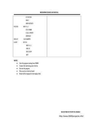 MICROPROCESSOR LAB MANUAL
SIGNATURE OF STAFF-IN-CHARGE
JC FOUND
INR C
JMP NXTKEY
FOUND: MOV A, C
STA F200H
CALL UPDDT
JMP BGN
DELAY: LXI H,00FFH
LOOP: DCX H
MOV A, L
ORA H
JNZ LOOP
RET
NOTE:
• Store the program starting from F000H.
• Connect the interfacing unit to the kit.
• Execute the program.
• Press any key in the key board.
• Result will be displayed in the display field.
http://www.8085projects.info/
 