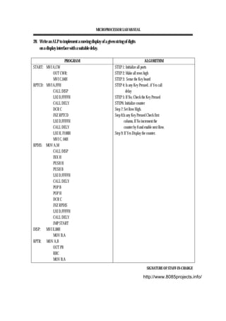 MICROPROCESSOR LAB MANUAL
SIGNATURE OF STAFF-IN-CHARGE
28. Write an ALP to implement a moving display of a given string of digits
on a display interface with a suitable delay.
PROGRAM ALGORITHM
START: MVI A,CW
OUT CWR:
MVI C,04H
RPTCD: MVI A,FFH
CALL DISP
LXI D,FFFFH
CALL DELY
DCR C
JNZ RPTCD
LXI D,FFFFH
CALL DELY
LXI H, F100H
MVI C, 04H
RPDIS: MOV A,M
CALL DISP
INX H
PUSH H
PUSH B
LXI D,FFFFH
CALL DELY
POP B
POP H
DCR C
JNZ RPDIS
LXI D,FFFFH
CALL DELY
JMP START
DISP: MVI E,08H
MOV B,A
RPTR: MOV A,B
OUT PB
RRC
MOV B,A
STEP 1: Initialize all ports
STEP 2: Make all rows high
STEP 3: Sense the Key board
STEP 4: Is any Key Pressed , if Yes call
delay
STEP 5: If No, Check the Key Pressed
STEP6: Initialize counter
Step 7: Set Row High.
Step 8:Is any Key Pressed Check first
column, If No increment the
counter by 8 and enable next Row.
Step 9: If Yes Display the counter.
http://www.8085projects.info/
 