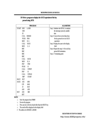 MICROPROCESSOR LAB MANUAL
SIGNATURE OF STAFF-IN-CHARGE
29. Write a program to display the ASCII equivalent of the key
pressed using 8279.
PROGRAM ALGORITHM
START: MVI A, 0EH
SIM
EI
CALL RDKBD
PUSH PSW
MOV B, A
CALL ASCII
MOV L, A
RRC
RRC
RRC
RRC
CALL ASCII:
MOV H, A
POP PSW
PUSH H
CALL UPDDT
POP H
CALL UPDAD
JMP START
HALT: HLT
ASCII: ANI 0FH
CPI 0AH
JC BAT
ADI 07H
BAT: ADI 30H
RET
Step 1: Initialise the 8279 IC & initialize
the interrupt system by suitable
data
Step 2: Convert the received data from
the key pressed in to its ASCII
equivalent
Step 3: Display the same in the display
field
Step 4: Repeat the steps 1-4 for each key
pressed till termination
Step 5: Terminating point
NOTE:
o Store the program from F000H
o Execute the program
o Press any key in the key board other than the RESET key
o The result will be displayed in the display field
# The address for RDKBD: is 0634H
http://www.8085projects.info/
 