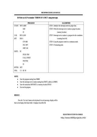 MICROPROCESSOR LAB MANUAL
SIGNATURE OF STAFF-IN-CHARGE
30. Write an ALP to simulate ‘THROW OF A DICE’ using interrupts.
PROGRAM ALGORITHM
START: MVI A,0BH
SIM
EI
CAR: MVI A,01H
RPT: INR A
CPI 06H
JNZ RPT
JMP CAR
INRTS: DI
PUSH PSW
CALL UPDDT
POP PSW
EI
RETRN: RET
FFB1: C3 0F F0
STEP 1: Initialize the interrupt system by proper data.
STEP 2: Write the interrupt service routine at proper location
(memory location)
STEP 3: Interrupt service routine is a program for dice simulation
(counting from 0-6).
STEP 4: Loop the program control in a continuous mode.
STEP 5: Terminating point.
NOTE:
• Store the program starting from F000H.
• Store the interrupt service routine starting from INRTS: address in F00FH.
• Store the instruction JMP INRTS: at memory location FFB1H
• Execute the program.
RESULT:
Press the ‘Vect intr’ button in the keyboard, for each pressing a display will be
there in the display field (data field). I t displays from 00 to 06.
http://www.8085projects.info/
 