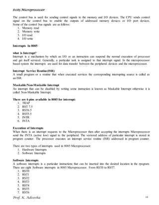 8085 Microprocessor
Prof. K. Adisesha 10
The control bus is used for sending control signals to the memory and I/O devices. The CPU sends control
signal on the control bus to enable the outputs of addressed memory devices or I/O port devices.
Some of the control bus signals are as follows:
1. Memory read
2. Memory write
3. I/O read
4. I/O write
Interrupts In 8085
what is Interrupt?
Interrupt is a mechanism by which an I/O or an instruction can suspend the normal execution of processor
and get itself serviced. Generally, a particular task is assigned to that interrupt signal. In the microprocessor
based system the interrupts are used for data transfer between the peripheral devices and the microprocessor.
Interrupt Service Routine(ISR)
A small program or a routine that when executed services the corresponding interrupting source is called as
an ISR.
Maskable/Non-Maskable Interrupt
An interrupt that can be disabled by writing some instruction is known as Maskable Interrupt otherwise it is
called Non-Maskable Interrupt.
There are 6 pins available in 8085 for interrupt:
1. TRAP
2. RST 7.5
3. RST6.5
4. RST5.5
5. INTR
6. INTA
Execution of Interrupts
When there is an interrupt requests to the Microprocessor then after accepting the interrupts Microprocessor
send the INTA (active low) signal to the peripheral. The vectored address of particular interrupt is stored in
program counter. The processor executes an interrupt service routine (ISR) addressed in program counter.
There are two types of interrupts used in 8085 Microprocessor:
1. Hardware Interrupts
2. Software Interrupts
Software Interrupts
A software interrupts is a particular instructions that can be inserted into the desired location in the rpogram.
There are eight Software interrupts in 8085 Microprocessor. From RST0 to RST7.
1. RST0
2. RST1
3. RST2
4. RST3
5. RST4
6. RST5
7. RST6
 