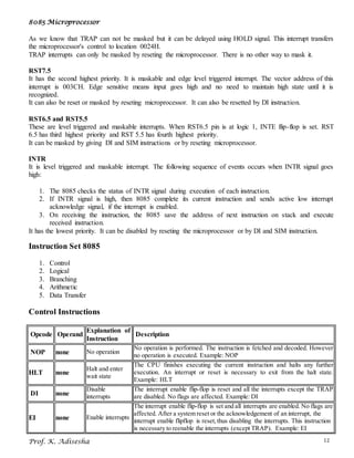 8085 Microprocessor
Prof. K. Adisesha 12
As we know that TRAP can not be masked but it can be delayed using HOLD signal. This interrupt transfers
the microprocessor's control to location 0024H.
TRAP interrupts can only be masked by reseting the microprocessor. There is no other way to mask it.
RST7.5
It has the second highest priority. It is maskable and edge level triggered interrupt. The vector address of this
interrupt is 003CH. Edge sensitive means input goes high and no need to maintain high state until it is
recognized.
It can also be reset or masked by reseting microprocessor. It can also be resetted by DI instruction.
RST6.5 and RST5.5
These are level triggered and maskable interrupts. When RST6.5 pin is at logic 1, INTE flip-flop is set. RST
6.5 has third highest priority and RST 5.5 has fourth highest priority.
It can be masked by giving DI and SIM instructions or by reseting microprocessor.
INTR
It is level triggered and maskable interrupt. The following sequence of events occurs when INTR signal goes
high:
1. The 8085 checks the status of INTR signal during execution of each instruction.
2. If INTR signal is high, then 8085 complete its current instruction and sends active low interrupt
acknowledge signal, if the interrupt is enabled.
3. On receiving the instruction, the 8085 save the address of next instruction on stack and execute
received instruction.
It has the lowest priority. It can be disabled by reseting the microprocessor or by DI and SIM instruction.
Instruction Set 8085
1. Control
2. Logical
3. Branching
4. Arithmetic
5. Data Transfer
Control Instructions
Opcode Operand
Explanation of
Instruction
Description
NOP none No operation
No operation is performed. The instruction is fetched and decoded. However
no operation is executed. Example: NOP
HLT none
Halt and enter
wait state
The CPU finishes executing the current instruction and halts any further
execution. An interrupt or reset is necessary to exit from the halt state.
Example: HLT
DI none
Disable
interrupts
The interrupt enable flip-flop is reset and all the interrupts except the TRAP
are disabled. No flags are affected. Example: DI
EI none Enable interrupts
The interrupt enable flip-flop is set and all interrupts are enabled. No flags are
affected. After a system reset or the acknowledgement of an interrupt, the
interrupt enable flipflop is reset,thus disabling the interrupts. This instruction
is necessary to reenable the interrupts (except TRAP). Example: EI
 