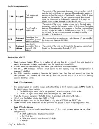 8085 Microprocessor
Prof. K. Adisesha 19
PUSH Reg. pair
Push register pair
onto stack
The contents of the register pair designated in the operand are copied
onto the stack in the following sequence. The stack pointer register is
decremented and the contents of the highorder register (B, D, H, A) are
copied into that location. The stack pointer register is decremented
again and the contents of the low-order register (C, E, L, flags) are
copied to that location. Example: PUSH B or PUSH A
POP Reg. pair
Pop off stack to
register pair
The contents of the memory location pointed out by the stack pointer
register are copied to the low-order register (C, E, L, status flags) of the
operand. The stack pointer is incremented by 1 and the contents of that
memory location are copied to the high-order register (B, D, H, A) of
the operand. The stack pointer register is again incremented by 1.
Example: POP H or POP A
OUT
8-bit port
address
Output data from
accumulator to a port
with 8-bit address
The contents of the accumulator are copied into the I/O port specified
by the operand. Example: OUT F8H
IN
8-bit port
address
Input data to
accumulator from a
port with 8-bit
address
The contents of the input port designated in the operand are read and
loaded into the accumulator. Example: IN 8CH
Introduction of 8237
 Direct Memory Access (DMA) is a method of allowing data to be moved from one location to
another in a computer without intervention from the central processor (CPU).
 It is also a fast way of transferring data within (and sometimes between) computer.
 The DMA I/O technique provides direct access to the memory while the microprocessor is
temporarily disabled.
 The DMA controller temporarily borrows the address bus, data bus and control bus from the
microprocessor and transfers the data directly from the external devices to a series of memory
locations (and vice versa).
Basic DMA Operation:
 Two control signals are used to request and acknowledge a direct memory access (DMA) transfer in
the microprocessor-based system.
1. The HOLD signal as an input(to the processor) is used to request a DMA action.
2. The HLDA signal as an output that acknowledges the DMA action.
 When the processor recognizes the hold, it stops its execution and enters hold cycles.
 HOLD input has higher priority than INTR or NMI.
 The only microprocessor pin that has a higher priority than a HOLD is the RESET pin.
 HLDA becomes active to indicate that the processor has placed its buses at high-impedance state.
Basic DMA Definitions
 Direct memory accesses normally occur between an I/O device and memory without the use of the
microprocessor.
1. A DMA read transfers data from the memory
to the I/O device.
2. A DMA write transfers data from an I/O device
to memory.
 