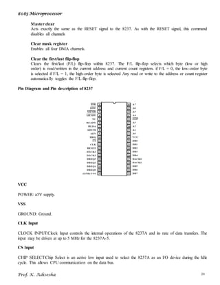8085 Microprocessor
Prof. K. Adisesha 24
Master clear
Acts exactly the same as the RESET signal to the 8237. As with the RESET signal, this command
disables all channels
Clear mask register
Enables all four DMA channels.
Clear the first/last flip-flop
Clears the first/last (F/L) flip-flop within 8237. The F/L flip-flop selects which byte (low or high
order) is read/written in the current address and current count registers. if F/L = 0, the low-order byte
is selected if F/L = 1, the high-order byte is selected Any read or write to the address or count register
automatically toggles the F/L flip-flop.
Pin Diagram and Pin description of 8237
VCC
POWER: a5V supply.
VSS
GROUND: Ground.
CLK Input
CLOCK INPUT:Clock Input controls the internal operations of the 8237A and its rate of data transfers. The
input may be driven at up to 5 MHz for the 8237A-5.
CS Input
CHIP SELECT:Chip Select is an active low input used to select the 8237A as an I/O device during the Idle
cycle. This allows CPU communication on the data bus.
 