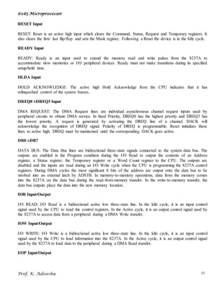 8085 Microprocessor
Prof. K. Adisesha 25
RESET Input
RESET: Reset is an active high input which clears the Command, Status, Request and Temporary registers. It
also clears the first/ last flip/flop and sets the Mask register. Following a Reset the device is in the Idle cycle.
READY Input
READY: Ready is an input used to extend the memory read and write pulses from the 8237A to
accommodate slow memories or I/O peripheral devices. Ready must not make transitions during its specified
setup/hold time.
HLDA Input
HOLD ACKNOWLEDGE: The active high Hold Acknowledge from the CPU indicates that it has
relinquished control of the system busses.
DREQ0 ±DREQ3 Input
DMA REQUEST: The DMA Request lines are individual asynchronous channel request inputs used by
peripheral circuits to obtain DMA service. In fixed Priority, DREQ0 has the highest priority and DREQ3 has
the lowest priority. A request is generated by activating the DREQ line of a channel. DACK will
acknowledge the recognition of DREQ signal. Polarity of DREQ is programmable. Reset initializes these
lines to active high. DREQ must be maintained until the corresponding DACK goes active.
DB0 ±DB7
DATA BUS: The Data Bus lines are bidirectional three-state signals connected to the system data bus. The
outputs are enabled in the Program condition during the I/O Read to output the contents of an Address
register, a Status register, the Temporary register or a Word Count register to the CPU. The outputs are
disabled and the inputs are read during an I/O Write cycle when the CPU is programming the 8237A control
registers. During DMA cycles the most significant 8 bits of the address are output onto the data bus to be
strobed into an external latch by ADSTB. In memory-to-memory operations, data from the memory comes
into the 8237A on the data bus during the read-from-memory transfer. In the write-to-memory transfer, the
data bus outputs place the data into the new memory location.
IOR Input/Output
I/O READ: I/O Read is a bidirectional active low three-state line. In the Idle cycle, it is an input control
signal used by the CPU to read the control registers. In the Active cycle, it is an output control signal used by
the 8237A to access data from a peripheral during a DMA Write transfer.
IOW Input/Output
I/O WRITE: I/O Write is a bidirectional active low three-state line. In the Idle cycle, it is an input control
signal used by the CPU to load information into the 8237A. In the Active cycle, it is an output control signal
used by the 8237A to load data to the peripheral during a DMA Read transfer.
EOP Input/Output
 