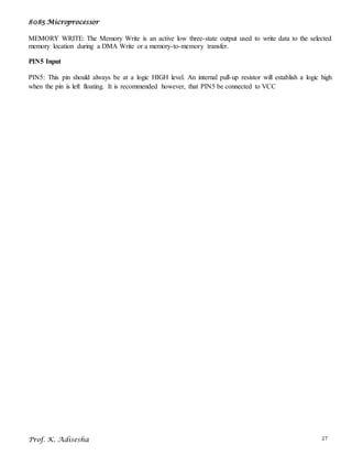 8085 Microprocessor
Prof. K. Adisesha 27
MEMORY WRITE: The Memory Write is an active low three-state output used to write data to the selected
memory location during a DMA Write or a memory-to-memory transfer.
PIN5 Input
PIN5: This pin should always be at a logic HIGH level. An internal pull-up resistor will establish a logic high
when the pin is left floating. It is recommended however, that PIN5 be connected to VCC
 