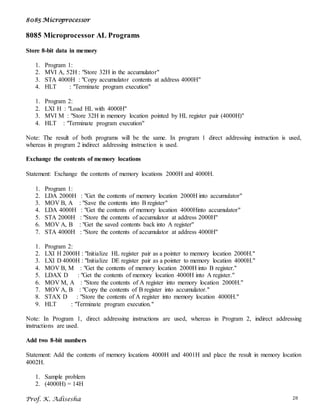 8085 Microprocessor
Prof. K. Adisesha 28
8085 Microprocessor AL Programs
Store 8-bit data in memory
1. Program 1:
2. MVI A, 52H : "Store 32H in the accumulator"
3. STA 4000H : "Copy accumulator contents at address 4000H"
4. HLT : "Terminate program execution"
1. Program 2:
2. LXI H : "Load HL with 4000H"
3. MVI M : "Store 32H in memory location pointed by HL register pair (4000H)"
4. HLT : "Terminate program execution"
Note: The result of both programs will be the same. In program 1 direct addressing instruction is used,
whereas in program 2 indirect addressing instruction is used.
Exchange the contents of memory locations
Statement: Exchange the contents of memory locations 2000H and 4000H.
1. Program 1:
2. LDA 2000H : "Get the contents of memory location 2000H into accumulator"
3. MOV B, A : "Save the contents into B register"
4. LDA 4000H : "Get the contents of memory location 4000Hinto accumulator"
5. STA 2000H : "Store the contents of accumulator at address 2000H"
6. MOV A, B : "Get the saved contents back into A register"
7. STA 4000H : "Store the contents of accumulator at address 4000H"
1. Program 2:
2. LXI H 2000H : "Initialize HL register pair as a pointer to memory location 2000H."
3. LXI D 4000H : "Initialize DE register pair as a pointer to memory location 4000H."
4. MOV B, M : "Get the contents of memory location 2000H into B register."
5. LDAX D : "Get the contents of memory location 4000H into A register."
6. MOV M, A : "Store the contents of A register into memory location 2000H."
7. MOV A, B : "Copy the contents of B register into accumulator."
8. STAX D : "Store the contents of A register into memory location 4000H."
9. HLT : "Terminate program execution."
Note: In Program 1, direct addressing instructions are used, whereas in Program 2, indirect addressing
instructions are used.
Add two 8-bit numbers
Statement: Add the contents of memory locations 4000H and 4001H and place the result in memory location
4002H.
1. Sample problem
2. (4000H) = 14H
 