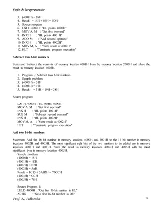 8085 Microprocessor
Prof. K. Adisesha 29
3. (4001H) = 89H
4. Result = 14H + 89H = 9DH
5. Source program
6. LXI H 4000H : "HL points 4000H"
7. MOV A, M : "Get first operand"
8. INX H : "HL points 4001H"
9. ADD M : "Add second operand"
10. INX H : "HL points 4002H"
11. MOV M, A : "Store result at 4002H"
12. HLT : "Terminate program execution"
Subtract two 8-bit numbers
Statement: Subtract the contents of memory location 4001H from the memory location 2000H and place the
result in memory location 4002H.
1. Program –: Subtract two 8-bit numbers
2. Sample problem:
3. (4000H) = 51H
4. (4001H) = 19H
5. Result = 51H – 19H = 38H
Source program:
LXI H, 4000H : "HL points 4000H"
MOV A, M : "Get first operand"
INX H : "HL points 4001H"
SUB M : "Subtract second operand"
INX H : "HL points 4002H"
MOV M, A : "Store result at 4002H"
HLT : "Terminate program execution"
Add two 16-bit numbers
Statement: Add the 16-bit number in memory locations 4000H and 4001H to the 16-bit number in memory
locations 4002H and 4003H. The most significant eight bits of the two numbers to be added are in memory
locations 4001H and 4003H. Store the result in memory locations 4004H and 4005H with the most
significant byte in memory location 4005H.
Sample problem:
(4000H) = 15H
(4001H) = 1CH
(4002H) = B7H
(4003H) = 5AH
Result = 1C15 + 5AB7H = 76CCH
(4004H) = CCH
(4005H) = 76H
Source Program 1:
LHLD 4000H : "Get first I6-bit number in HL"
XCHG : "Save first I6-bit number in DE"
 
