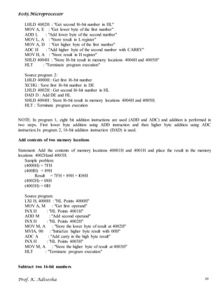 8085 Microprocessor
Prof. K. Adisesha 30
LHLD 4002H : "Get second I6-bit number in HL"
MOV A, E : "Get lower byte of the first number"
ADD L : "Add lower byte of the second number"
MOV L, A : "Store result in L register"
MOV A, D : "Get higher byte of the first number"
ADC H : "Add higher byte of the second number with CARRY"
MOV H, A : "Store result in H register"
SHLD 4004H : "Store I6-bit result in memory locations 4004H and 4005H"
HLT : "Terminate program execution"
Source program 2:
LHLD 4000H : Get first I6-bit number
XCHG : Save first I6-bit number in DE
LHLD 4002H : Get second I6-bit number in HL
DAD D : Add DE and HL
SHLD 4004H : Store I6-bit result in memory locations 4004H and 4005H.
HLT : Terminate program execution
NOTE: In program 1, eight bit addition instructions are used (ADD and ADC) and addition is performed in
two steps. First lower byte addition using ADD instruction and then higher byte addition using ADC
instruction.In program 2, 16-bit addition instruction (DAD) is used.
Add contents of two memory locations
Statement: Add the contents of memory locations 40001H and 4001H and place the result in the memory
locations 4002Hand 4003H.
Sample problem:
(4000H) = 7FH
(400lH) = 89H
Result = 7FH + 89H = lO8H
(4002H) = 08H
(4003H) = 0lH
Source program:
LXI H, 4000H : "HL Points 4000H"
MOV A, M : "Get first operand"
INX H : "HL Points 4001H"
ADD M : "Add second operand"
INX H : "HL Points 4002H"
MOV M, A : "Store the lower byte of result at 4002H"
MVIA, 00 : "Initialize higher byte result with 00H"
ADC A : "Add carry in the high byte result"
INX H : "HL Points 4003H"
MOV M, A : "Store the higher byte of result at 4003H"
HLT : "Terminate program execution"
Subtract two 16-bit numbers
 
