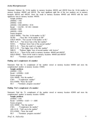 8085 Microprocessor
Prof. K. Adisesha 31
Statement: Subtract the 16-bit number in memory locations 4002H and 4003H from the 16-bit number in
memory locations 4000H and 4001H. The most significant eight bits of the two numbers are in memory
locations 4001H and 4003H. Store the result in memory locations 4004H and 4005H with the most
significant byte in memory location 4005H.
Sample problem:
(4000H) = 19H
(400IH) = 6AH
(4004H) = I5H (4003H) = 5CH
Result = 6A19H – 5C15H = OE04H
(4004H) = 04H
(4005H) = OEH
Source program:
LHLD 4000H : "Get first 16-bit number in HL"
XCHG : "Save first 16-bit number in DE"
LHLD 4002H : "Get second 16-bit number in HL"
MOV A, E : "Get lower byte of the first number"
SUB L : "Subtract lower byte of the second number"
MOV L, A : "Store the result in L register"
MOV A, D : "Get higher byte of the first number"
SBB H : "Subtract higher byte of second number with borrow"
MOV H, A : "Store l6-bit result in memory locations 4004H and 4005H"
SHLD 4004H : "Store l6-bit result in memory locations 4004H and 4005H"
HLT : "Terminate program execution"
Finding one’s complement of a number
Statement: Find the l’s complement of the number stored at memory location 4400H and store the
complemented number at memory location 4300H.
Sample problem:
(4400H) = 55H
Result = (4300B) = AAB
Source program:
LDA 4400B : "Get the number"
CMA : "Complement number"
STA 4300H : "Store the result"
HLT : "Terminate program execution"
Finding Two’s complement of a number
Statement: Find the 2′s complement of the number stored at memory location 4200H and store the
complemented number at memory location 4300H
Sample problem:
(4200H) = 55H
Result = (4300H) = AAH + 1 = ABH
Source program:
LDA 4200H : "Get the number"
CMA : "Complement the number"
ADI, 01 H : "Add one in the number"
STA 4300H : "Store the result"
HLT : "Terminate program execution"
 