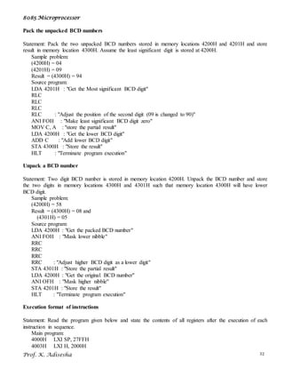 8085 Microprocessor
Prof. K. Adisesha 32
Pack the unpacked BCD numbers
Statement: Pack the two unpacked BCD numbers stored in memory locations 4200H and 4201H and store
result in memory location 4300H. Assume the least significant digit is stored at 4200H.
Sample problem:
(4200H) = 04
(4201H) = 09
Result = (4300H) = 94
Source program:
LDA 4201H : "Get the Most significant BCD digit"
RLC
RLC
RLC
RLC : "Adjust the position of the second digit (09 is changed to 90)"
ANI FOH : "Make least significant BCD digit zero"
MOV C, A : "store the partial result"
LDA 4200H : "Get the lower BCD digit"
ADD C : "Add lower BCD digit"
STA 4300H : "Store the result"
HLT : "Terminate program execution"
Unpack a BCD number
Statement: Two digit BCD number is stored in memory location 4200H. Unpack the BCD number and store
the two digits in memory locations 4300H and 4301H such that memory location 4300H will have lower
BCD digit.
Sample problem:
(4200H) = 58
Result = (4300H) = 08 and
(4301H) = 05
Source program:
LDA 4200H : "Get the packed BCD number"
ANI FOH : "Mask lower nibble"
RRC
RRC
RRC
RRC : "Adjust higher BCD digit as a lower digit"
STA 4301H : "Store the partial result"
LDA 4200H : "Get the original BCD number"
ANI OFH : "Mask higher nibble"
STA 4201H : "Store the result"
HLT : "Terminate program execution"
Execution format of instructions
Statement: Read the program given below and state the contents of all registers after the execution of each
instruction in sequence.
Main program:
4000H LXI SP, 27FFH
4003H LXI H, 2000H
 
