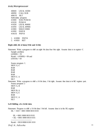 8085 Microprocessor
Prof. K. Adisesha 33
4006H LXI B, 1020H
4009H CALL SUB
400CH HLT
Subroutine program:
4100H SUB: PUSH B
4101H PUSH H
4102H LXI B, 4080H
4105H LXI H, 4090H
4108H SHLD 2200H
4109H DAD B
410CH POP H
1. 410DH POP B
2. 410EH RET
Right shift, bit of data( 8 bit and 16 bit)
Statement: Write a program to shift an eight bit data four bits right. Assume data is in register C.
Sample problem:
(4200H) = 58
Result = (4300H) = 08 and
(4301H) = 05
Source program 1:
MOV A, C
RAR
RAR
RAR
RAR
MOV C, A
HLT
Statement: Write a program to shift a 16 bit data, 1 bit right. Assume that data is in BC register pair.
Source program 2
MOV A, B
RAR
MOV B, A
MOV A, C
RAR
MOV C, A
HLT
Left Shifting of a 16-bit data
Statement: Program to shift a 16-bit data 1 bit left. Assume data is in the HL register
HL = 1025 = 0001 0000 0010 0101
HL = 0001 0000 0010 0101
+ HL = 0001 0000 0010 0101
----------------------------
Result = 0010 0000 0100 1010
 