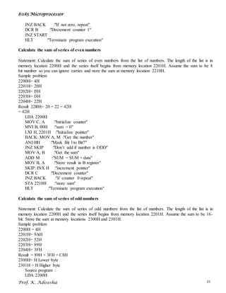 8085 Microprocessor
Prof. K. Adisesha 35
JNZ BACK :"If not zero, repeat"
DCR B :"Decrement counter 1"
JNZ START
HLT :"Terminate program execution"
Calculate the sum of series of even numbers
Statement: Calculate the sum of series of even numbers from the list of numbers. The length of the list is in
memory location 2200H and the series itself begins from memory location 2201H. Assume the sum to be 8
bit number so you can ignore carries and store the sum at memory location 2210H.
Sample problem
2200H= 4H
2201H= 20H
2202H= l5H
2203H= l3H
2204H= 22H
Result 22l0H= 20 + 22 = 42H
= 42H
LDA 2200H
MOV C, A :"Initialize counter"
MVI B, 00H :"sum = 0"
LXI H, 2201H :"Initialize pointer"
BACK: MOV A, M :"Get the number"
ANI 0lH :"Mask Bit l to Bit7"
JNZ SKIP :"Don’t add if number is ODD"
MOV A, B :"Get the sum"
ADD M :"SUM = SUM + data"
MOV B, A :"Store result in B register"
SKIP: INX H :"increment pointer"
DCR C :"Decrement counter"
JNZ BACK :"if counter 0 repeat"
STA 2210H :"store sum"
HLT :"Terminate program execution"
Calculate the sum of series of odd numbers
Statement: Calculate the sum of series of odd numbers from the list of numbers. The length of the list is in
memory location 2200H and the series itself begins from memory location 2201H. Assume the sum to be 16-
bit. Store the sum at memory locations 2300H and 2301H.
Sample problem
2200H = 4H
2201H= 9AH
2202H= 52H
2203H= 89H
2204H= 3FH
Result = 89H + 3FH = C8H
2300H= H Lower byte
2301H = H Higher byte
Source program :
LDA 2200H
 