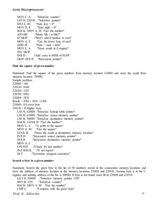 8085 Microprocessor
Prof. K. Adisesha 36
MOV C, A :"Initialize counter"
LXI H, 2201H :"Initialize pointer"
MVI E, 00 :"Sum low = 0"
MOV D, E :"Sum high = 0"
BACK: MOV A, M :"Get the number"
ANI 0lH :"Mask Bit 1 to Bit7"
JZ SKIP :"Don’t add if number is even"
MOV A, E :"Get the lower byte of sum"
ADD M :"Sum = sum + data"
MOV E, A :"Store result in E register"
JNC SKIP
INR D :"Add carry to MSB of SUM"
SKIP: INX H :"Increment pointer"
Find the square of given number
Statement: Find the square of the given numbers from memory location 6100H and store the result from
memory location 7000H.
Sample problem
2200H = 4H
2201H= 9AH
2202H= 52H
2203H= 89H
2204H= 3FH
Result = 89H + 3FH = C8H
2300H= H Lower byte
2301H = H Higher byte
LXI H, 6200H :"Initialize lookup table pointer"
LXI D, 6100H :"Initialize source memory pointer"
LXI B, 7000H :"Initialize destination memory pointer"
BACK: LDAX D :"Get the number"
MOV L, A :"A point to the square"
MOV A, M :"Get the square"
STAX B :"Store the result at destination memory location"
INX D :"Increment source memory pointer"
INX B :"Increment destination memory pointer"
MOV A, C
CPI 05H :"Check for last number"
JNZ BACK :"If not repeat"
HLT :"Terminate program execution"
Search a byte in a given number
Statement: Search the given byte in the list of 50 numbers stored in the consecutive memory locations and
store the address of memory location in the memory locations 2200H and 2201H. Assume byte is in the C
register and starting address of the list is 2000H. If byte is not found store 00 at 2200H and 2201H.
LX I H, 2000H :"Initialize memory pointer 52H"
MVI B, 52H :"Initialize counter"
BACK: MOV A, M :"Get the number"
CMP C :"Compare with the given byte"
 