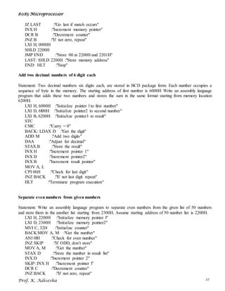8085 Microprocessor
Prof. K. Adisesha 37
JZ LAST :"Go last if match occurs"
INX H :"Increment memory pointer"
DCR B :"Decrement counter"
JNZ B :"If not zero, repeat"
LXI H, 0000H
SHLD 2200H
JMP END :"Store 00 at 2200H and 2201H"
LAST: SHLD 2200H :"Store memory address"
END: HLT :"Stop"
Add two decimal numbers of 6 digit each
Statement: Two decimal numbers six digits each, are stored in BCD package form. Each number occupies a
sequence of byte in the memory. The starting address of first number is 6000H Write an assembly language
program that adds these two numbers and stores the sum in the same format starting from memory location
6200H.
LXI H, 6000H :"Initialize pointer l to first number"
LXI D, 6l00H :"Initialize pointer2 to second number"
LXI B, 6200H :"Initialize pointer3 to result"
STC
CMC :"Carry = 0"
BACK: LDAX D :"Get the digit"
ADD M :"Add two digits"
DAA :"Adjust for decimal"
STAX.B :"Store the result"
INX H :"Increment pointer 1"
INX D :"Increment pointer2"
INX B :"Increment result pointer"
MOV A, L
CPI 06H :"Check for last digit"
JNZ BACK :"If not last digit repeat"
HLT :"Terminate program execution"
Separate even numbers from given numbers
Statement: Write an assembly language program to separate even numbers from the given list of 50 numbers
and store them in the another list starting from 2300H. Assume starting address of 50 number list is 2200H.
LXI H, 2200H :"Initialize memory pointer l"
LXI D, 2300H :"Initialize memory pointer2"
MVI C, 32H :"Initialize counter"
BACK:MOV A, M :"Get the number"
ANI 0lH :"Check for even number"
JNZ SKIP :"If ODD, don’t store"
MOV A, M :"Get the number"
STAX D :"Store the number in result list"
INX D :"Increment pointer 2"
SKIP: INX H :"Increment pointer l"
DCR C :"Decrement counter"
JNZ BACK :"If not zero, repeat"
 