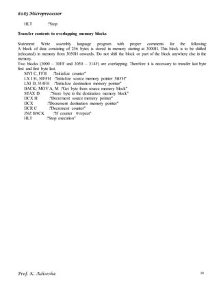 8085 Microprocessor
Prof. K. Adisesha 38
HLT :"Stop
Transfer contents to overlapping memory blocks
Statement: Write assembly language program with proper comments for the following:
A block of data consisting of 256 bytes is stored in memory starting at 3000H. This block is to be shifted
(relocated) in memory from 3050H onwards. Do not shift the block or part of the block anywhere else in the
memory.
Two blocks (3000 – 30FF and 3050 – 314F) are overlapping. Therefore it is necessary to transfer last byte
first and first byte last.
MVI C, FFH :"Initialize counter"
LX I H, 30FFH :"Initialize source memory pointer 3l4FH"
LXI D, 314FH :"Initialize destination memory pointer"
BACK: MOV A, M :"Get byte from source memory block"
STAX D :"Store byte in the destination memory block"
DCX H :"Decrement source memory pointer"
DCX :"Decrement destination memory pointer"
DCR C :"Decrement counter"
JNZ BACK :"If counter 0 repeat"
HLT :"Stop execution"
 