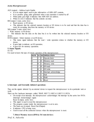 8085 Microprocessor
Prof. K. Adisesha 7
ALE (output) - Address Latch Enable.
 It is an output signal used to give information of AD0-AD7 contents.
 It is a positive going pulse generated when a new operation is started by uP.
 When pulse goes high it indicates that AD0-AD7 are address.
 When it is low it indicates that the contents are data.
RD (output 3-state, active low)
 Read memory or IO device.
 This indicates that the selected memory location or I/O device is to be read and that the data bus is
ready for accepting data from the memory or I/O device
WR (output 3-state, active low)
device.
IO/M (output) - Select memory or an IO device.
 This status signal indicates that the read / write operation relates to whether the memory or I/O
device.
 It goes high to indicate an I/O operation.
 It goes low for memory operations.
5. Status Signals:
S1: S2:
It is used to know the type of current operation of the microprocessor.
IO/M S1 S0 OPERATION
0 1 1 Opcode fetch
0 1 0 Memory read
0 0 1 Memory write
1 1 0 I/O read
1 0 1 I/O write
1 1 0 Interrupt acknowledge
Z 0 1 Halt
Z x x Hold
Z x x Reset
6. Interrupts and Externally initiated operations:
They are the signals initiated by an external device to request the microprocessor to do a particular task or
work.
There are five hardware interrupts called, TRAP, RST 7.5, RST 6.5, RST 5.5, INTA
 On receipt of an interrupt, the microprocessor acknowledges the interrupt by the active low INTA
(Interrupt Acknowledge) signal.
Reset In (input, active low)
 This signal is used to reset the microprocessor.
 The program counter inside the microprocessor is set to zero.
 The buses are tri-stated. Reset Out (Output)
 It indicates CPU is being reset.
 Used to reset all the connected devices when the microprocessor is reset.
7. Direct Memory Access (DMA): Tri state devices:
 