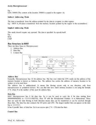 8085 Microprocessor
Prof. K. Adisesha 9
Eg: -
LDA 3000H (The content at the location 3000H is copied to the register A).
Indirect Addressing Mode
The data is transferred from the address pointed by the data in a register to other register.
Eg: - MOV A, M (data is transferred from the memory location pointed by the regiser to the accumulator).
Implied Addressing Mode
This mode doesn't require any operand. The data is specified by opcode itself.
Eg: -
RAL
CMP
Bus Structure in 8085
There are three buses in Microprocessor:
1. Address Bus
2. Data Bus
3. Control Bus
Address Bus
Genearlly, Microprocessor has 16 bit address bus. The bus over which the CPU sends out the address of the
memory location is known as Address bus. The address bus carries the address of memory location to be
written or to be read from.
The address bus is unidirectional. It means bits flowing occurs only in one direction, only from
microprocessor to peripheral devices. We can find that how much memory location it can using the formula
2^N. where N is the number of bits used for address lines.
Data Bus
8085 Microprocessor has 8 bit data bus. So it can be used to carry the 8 bit data starting from
00000000H(00H) to 11111111H(FFH). Here 'H' tells the Hexadecimal Number. It is bidirectional. These
lines are used for data flowing in both direction means data can be transferred or can be received through
these lines. The data bus also connects the I/O ports and CPU. The largest number that can appear on the data
bus is 11111111.
It has 8 parallel lines of data bus. So it can access upto 2^8 = 256 data bus lines.
Control Bus
 