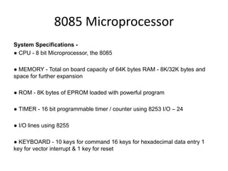 8085 Microprocessor
System Specifications -
● CPU - 8 bit Microprocessor, the 8085
● MEMORY - Total on board capacity of 64K bytes RAM - 8K/32K bytes and
space for further expansion
● ROM - 8K bytes of EPROM loaded with powerful program
● TIMER - 16 bit programmable timer / counter using 8253 I/O – 24
● I/O lines using 8255
● KEYBOARD - 10 keys for command 16 keys for hexadecimal data entry 1
key for vector interrupt & 1 key for reset
 