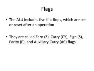Flags
• The ALU includes five flip-flops, which are set
or reset after an operation
• They are called Zero (Z), Carry (CY), Sign (S),
Parity (P), and Auxiliary Carry (AC) flags
 