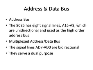Address & Data Bus
• Address Bus
• The 8085 has eight signal lines, A15-A8, which
are unidirectional and used as the high order
address bus
• Multiplexed Address/Data Bus
• The signal lines AD7-AD0 are bidirectional
• They serve a dual purpose
 