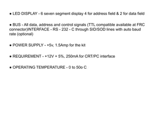 ● LED DISPLAY - 6 seven segment display 4 for address field & 2 for data field
● BUS - All data, address and control signals (TTL compatible available at FRC
connector)INTERFACE - RS - 232 - C through SID/SOD lines with auto baud
rate (optional)
● POWER SUPPLY - +5v, 1.5Amp for the kit
● REQUIREMENT - +12V + 5%, 250mA for CRT/PC interface
● OPERATING TEMPERATURE - 0 to 50o C
 