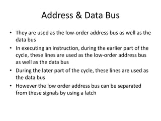 Address & Data Bus
• They are used as the low-order address bus as well as the
data bus
• In executing an instruction, during the earlier part of the
cycle, these lines are used as the low-order address bus
as well as the data bus
• During the later part of the cycle, these lines are used as
the data bus
• However the low order address bus can be separated
from these signals by using a latch
 