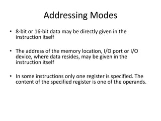 Addressing Modes
• 8-bit or 16-bit data may be directly given in the
instruction itself
• The address of the memory location, I/O port or I/O
device, where data resides, may be given in the
instruction itself
• In some instructions only one register is specified. The
content of the specified register is one of the operands.
 