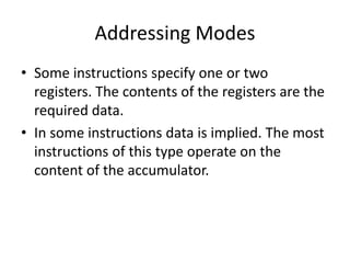 Addressing Modes
• Some instructions specify one or two
registers. The contents of the registers are the
required data.
• In some instructions data is implied. The most
instructions of this type operate on the
content of the accumulator.
 