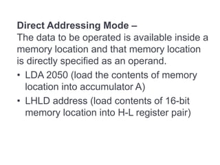 Direct Addressing Mode –
The data to be operated is available inside a
memory location and that memory location
is directly specified as an operand.
• LDA 2050 (load the contents of memory
location into accumulator A)
• LHLD address (load contents of 16-bit
memory location into H-L register pair)
 