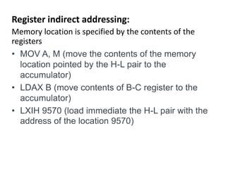 Register indirect addressing:
Memory location is specified by the contents of the
registers
• MOV A, M (move the contents of the memory
location pointed by the H-L pair to the
accumulator)
• LDAX B (move contents of B-C register to the
accumulator)
• LXIH 9570 (load immediate the H-L pair with the
address of the location 9570)
 